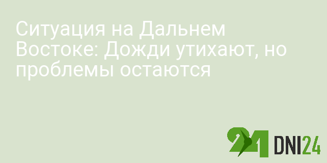 Ситуация на Дальнем Востоке: Дожди утихают, но проблемы остаются